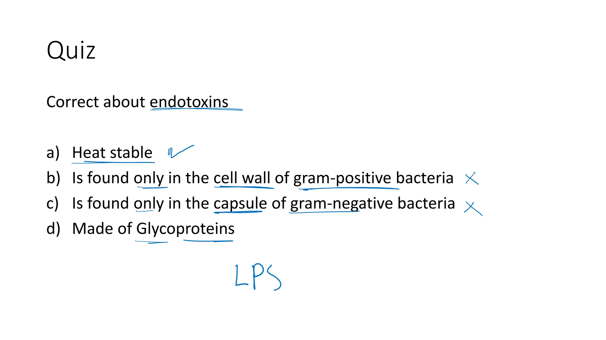 Quiz
Correct about endotoxins
a) Heat stable
b) Is found only in the cell wall of gram-positive bacteria
c) Is found only in the capsule of gram-negative bacteria
d) Made of Glycoproteins
 