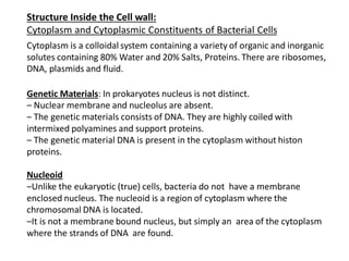 Structure Inside the Cell wall:
Cytoplasm and Cytoplasmic Constituents of Bacterial Cells
Cytoplasm is a colloidal system containing a variety of organic and inorganic
solutes containing 80% Water and 20% Salts, Proteins. There are ribosomes,
DNA, plasmids and fluid.
Genetic Materials: In prokaryotes nucleus is not distinct.
‒ Nuclear membrane and nucleolus are absent.
‒ The genetic materials consists of DNA. They are highly coiled with
intermixed polyamines and support proteins.
‒ The genetic material DNA is present in the cytoplasm without histon
proteins.
Nucleoid
‒Unlike the eukaryotic (true) cells, bacteria do not have a membrane
enclosed nucleus. The nucleoid is a region of cytoplasm where the
chromosomal DNA is located.
‒It is not a membrane bound nucleus, but simply an area of the cytoplasm
where the strands of DNA are found.
 