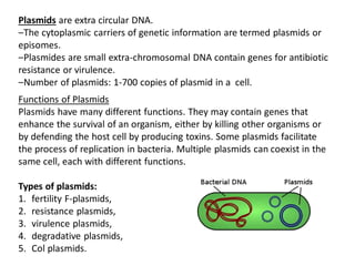 Plasmids are extra circular DNA.
‒The cytoplasmic carriers of genetic information are termed plasmids or
episomes.
‒Plasmides are small extra-chromosomal DNA contain genes for antibiotic
resistance or virulence.
‒Number of plasmids: 1-700 copies of plasmid in a cell.
Functions of Plasmids
Plasmids have many different functions. They may contain genes that
enhance the survival of an organism, either by killing other organisms or
by defending the host cell by producing toxins. Some plasmids facilitate
the process of replication in bacteria. Multiple plasmids can coexist in the
same cell, each with different functions.
Types of plasmids:
1. fertility F-plasmids,
2. resistance plasmids,
3. virulence plasmids,
4. degradative plasmids,
5. Col plasmids.
 