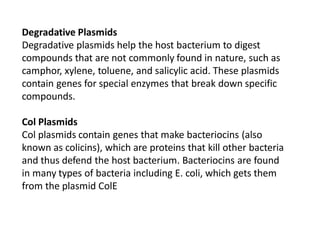 Degradative Plasmids
Degradative plasmids help the host bacterium to digest
compounds that are not commonly found in nature, such as
camphor, xylene, toluene, and salicylic acid. These plasmids
contain genes for special enzymes that break down specific
compounds.
Col Plasmids
Col plasmids contain genes that make bacteriocins (also
known as colicins), which are proteins that kill other bacteria
and thus defend the host bacterium. Bacteriocins are found
in many types of bacteria including E. coli, which gets them
from the plasmid ColE
 