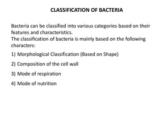 CLASSIFICATION OF BACTERIA
Bacteria can be classified into various categories based on their
features and characteristics.
The classification of bacteria is mainly based on the following
characters:
1) Morphological Classification (Based on Shape)
2) Composition of the cell wall
3) Mode of respiration
4) Mode of nutrition
 