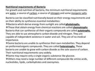Nutritional requirements of Bacteria
For growth and nutrition of bacteria, the minimum nutritional requirements
are water, a source of carbon, a source of nitrogen and some inorganic salts.
Bacteria can be classified nutritionally based on their energy requirements and
on their ability to synthesise essential metabolites:
Bacteria which derive energy from sunlight are called phototrophs.
Those that obtain energy from chemical reactions are called chemotrophs.
Bacteria that can synthesise all their organic compounds are called autotrophs.
They are able to use atmospheric carbon dioxide and nitrogen. They are
capable of independent existence in water and soil. They are of no medical
importance.
Some bacteria are unable to synthesise their own metabolites. They depend
on preformed organic compounds. They are called heterotrophs. These
bacteria are unable to grow with carbon dioxide as the sole source of carbon.
Their nutritional requirements vary widely.
Some may require only a single organic substance like glucose.
Others may need a large number of different compounds like amino acids,
nucleotides, lipids, carbohydrates and coenzymes.
 