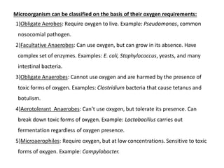Microorganism can be classified on the basis of their oxygen requirements:
1)Obligate Aerobes: Require oxygen to live. Example: Pseudomonas, common
nosocomial pathogen.
2)Facultative Anaerobes: Can use oxygen, but can grow in its absence. Have
complex set of enzymes. Examples: E. coli, Staphylococcus, yeasts, and many
intestinal bacteria.
3)Obligate Anaerobes: Cannot use oxygen and are harmed by the presence of
toxic forms of oxygen. Examples: Clostridium bacteria that cause tetanus and
botulism.
4)Aerotolerant Anaerobes: Can’t use oxygen, but tolerate its presence. Can
break down toxic forms of oxygen. Example: Lactobacillus carries out
fermentation regardless of oxygen presence.
5)Microaerophiles: Require oxygen, but at low concentrations. Sensitive to toxic
forms of oxygen. Example: Campylobacter.
 