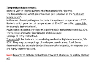 Temperature Requirements
Bacteria vary in their requirement of temperature for growth.
The temperature at which growth occurs best is known as the “optimum
temperature”.
In the case of most pathogenic bacteria, the optimum temperature is 37oC.
Bacteria which grow best at temperatures of 25-40oC are called mesophilic,
for example Escherichia coli.
Psychrophilic bacteria are those that grow best at temperatures below 20oC.
They are soil and water saprophytes and may cause
spoilage of refrigerated food.
Thermophilic bacteria are those which grow best at high temperatures, 55-
80oC. They may cause spoilage of underprocessed canned food. Some
thermophiles, for example Geobacillus stearothermophilus, form spores that
are highly thermoresistant.
Note: Majority of pathogenic bacteria grow best at neutral or slightly alkaline
pH.
 