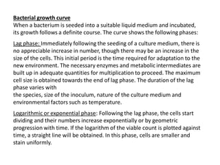 Bacterial growth curve
When a bacterium is seeded into a suitable liquid medium and incubated,
its growth follows a definite course. The curve shows the following phases:
Lag phase: Immediately following the seeding of a culture medium, there is
no appreciable increase in number, though there may be an increase in the
size of the cells. This initial period is the time required for adaptation to the
new environment. The necessary enzymes and metabolic intermediates are
built up in adequate quantities for multiplication to proceed. The maximum
cell size is obtained towards the end of lag phase. The duration of the lag
phase varies with
the species, size of the inoculum, nature of the culture medium and
environmental factors such as temperature.
Logarithmic or exponential phase: Following the lag phase, the cells start
dividing and their numbers increase exponentially or by geometric
progression with time. If the logarithm of the viable count is plotted against
time, a straight line will be obtained. In this phase, cells are smaller and
stain uniformly.
 