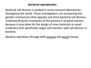 Bacterial reproduction
Bacterial cell division is studied in many research laboratories
throughout the world. These investigations are uncovering the
genetic mechanisms that regulate and drive bacterial cell division.
Understanding the mechanics of this process is of great interest
because it may allow for the design of new chemicals or novel
antibiotics that specifically target and interfere with cell division in
bacteria.
Bacteria reproduce through both asexual and sexual means.
 