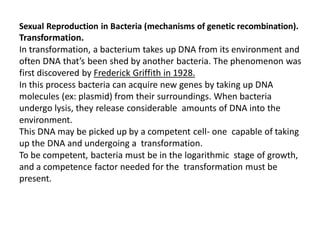 Sexual Reproduction in Bacteria (mechanisms of genetic recombination).
Transformation.
In transformation, a bacterium takes up DNA from its environment and
often DNA that’s been shed by another bacteria. The phenomenon was
first discovered by Frederick Griffith in 1928.
In this process bacteria can acquire new genes by taking up DNA
molecules (ex: plasmid) from their surroundings. When bacteria
undergo lysis, they release considerable amounts of DNA into the
environment.
This DNA may be picked up by a competent cell- one capable of taking
up the DNA and undergoing a transformation.
To be competent, bacteria must be in the logarithmic stage of growth,
and a competence factor needed for the transformation must be
present.
 