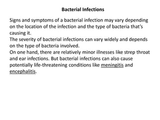 Bacterial Infections
Signs and symptoms of a bacterial infection may vary depending
on the location of the infection and the type of bacteria that’s
causing it.
The severity of bacterial infections can vary widely and depends
on the type of bacteria involved.
On one hand, there are relatively minor illnesses like strep throat
and ear infections. But bacterial infections can also cause
potentially life-threatening conditions like meningitis and
encephalitis.
 