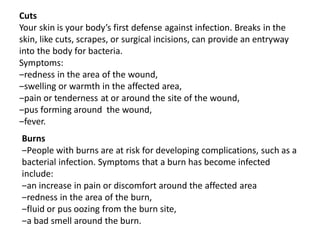 Cuts
Your skin is your body’s first defense against infection. Breaks in the
skin, like cuts, scrapes, or surgical incisions, can provide an entryway
into the body for bacteria.
Symptoms:
‒redness in the area of the wound,
‒swelling or warmth in the affected area,
‒pain or tenderness at or around the site of the wound,
‒pus forming around the wound,
‒fever.
Burns
‒People with burns are at risk for developing complications, such as a
bacterial infection. Symptoms that a burn has become infected
include:
‒an increase in pain or discomfort around the affected area
‒redness in the area of the burn,
‒fluid or pus oozing from the burn site,
‒a bad smell around the burn.
 