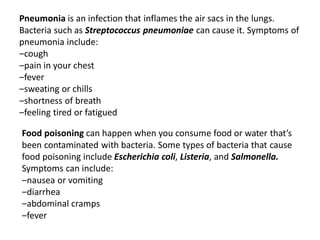 Pneumonia is an infection that inflames the air sacs in the lungs.
Bacteria such as Streptococcus pneumoniae can cause it. Symptoms of
pneumonia include:
‒cough
‒pain in your chest
‒fever
‒sweating or chills
‒shortness of breath
‒feeling tired or fatigued
Food poisoning can happen when you consume food or water that’s
been contaminated with bacteria. Some types of bacteria that cause
food poisoning include Escherichia coli, Listeria, and Salmonella.
Symptoms can include:
‒nausea or vomiting
‒diarrhea
‒abdominal cramps
‒fever
 