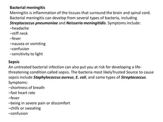 Bacterial meningitis
Meningitis is inflammation of the tissues that surround the brain and spinal cord.
Bacterial meningitis can develop from several types of bacteria, including
Streptococcus pneumoniae and Neisseria meningitidis. Symptoms include:
‒headache
‒stiff neck
‒fever
‒nausea or vomiting
‒confusion
‒sensitivity to light
Sepsis
An untreated bacterial infection can also put you at risk for developing a life-
threatening condition called sepsis. The bacteria most likelyTrusted Source to cause
sepsis include Staphylococcus aureus, E. coli, and some types of Streptococcus.
Symptoms:
‒shortness of breath
‒fast heart rate
‒fever
‒being in severe pain or discomfort
‒chills or sweating
‒confusion
 