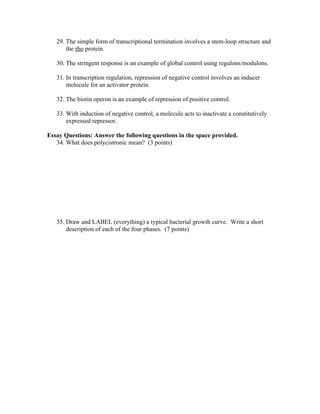 29. The simple form of transcriptional termination involves a stem-loop structure and
the rho protein.
30. The stringent response is an example of global control using regulons/modulons.
31. In transcription regulation, repression of negative control involves an inducer
molecule for an activator protein.
32. The biotin operon is an example of repression of positive control.
33. With induction of negative control, a molecule acts to inactivate a constitutively
expressed repressor.
Essay Questions: Answer the following questions in the space provided.
34. What does polycistronic mean? (3 points)
35. Draw and LABEL (everything) a typical bacterial growth curve. Write a short
description of each of the four phases. (7 points)
 