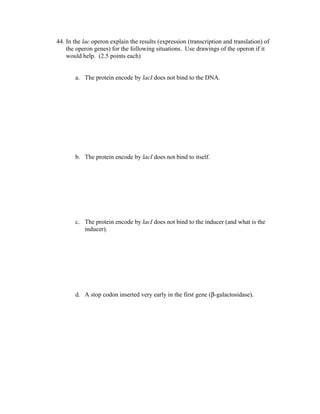 44. In the lac operon explain the results (expression (transcription and translation) of
the operon genes) for the following situations. Use drawings of the operon if it
would help. (2.5 points each)
a. The protein encode by lacI does not bind to the DNA.
b. The protein encode by lacI does not bind to itself.
c. The protein encode by lacI does not bind to the inducer (and what is the
inducer).
d. A stop codon inserted very early in the first gene (β-galactosidase).
 