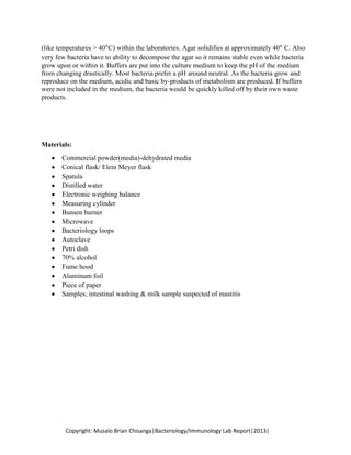 (like temperatures > 40°C) within the laboratories. Agar solidifies at approximately 40° C. Also
very few bacteria have to ability to decompose the agar so it remains stable even while bacteria
grow upon or within it. Buffers are put into the culture medium to keep the pH of the medium
from changing drastically. Most bacteria prefer a pH around neutral. As the bacteria grow and
reproduce on the medium, acidic and basic by-products of metabolism are produced. If buffers
were not included in the medium, the bacteria would be quickly killed off by their own waste
products.

Materials:
Commercial powder(media)-dehydrated media
Conical flask/ Elein Meyer flask
Spatula
Distilled water
Electronic weighing balance
Measuring cylinder
Bunsen burner
Microwave
Bacteriology loops
Autoclave
Petri dish
70% alcohol
Fume hood
Aluminum foil
Piece of paper
Samples; intestinal washing & milk sample suspected of mastitis

Copyright: Musalo Brian Chisanga|Bacteriology/Immunology Lab Report|2013|

 