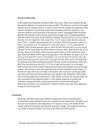 Results & Discussion:
In this experiment blood agar and MacConkey were used. These were prepared through
the common dilution of commercial powders method. The dilutions were then thoroughly
autoclaved at 121 degrees Celsius in order to ensure that the samples and apparatus being
used are sterilized to avoid foreign bodies from interfering with the experiment. The
autoclave operates on the principal of the pressure cooker. The plugged flask should be
placed in the autoclave and it must be ensured that enough water is poured beneath the
rack that it just comes up to the lip inside the chamber. The lid must be closed by hooking
the claw over the copper bar with a snap. Press "reset", make certain that the exhaust is
set to "Slow -- liquids" and set the timer for 15 minutes. When the autoclave is done (i.e.,
light is out, pressure is at "0" instead of at 15 psi and temp is < 121°C), open the door
carefully while wearing autoclave gloves. Open the door from the side so you do not get
"blasted" by hot steam. Once the initial release of steam is done, open the door the rest of
the way. Remove your flask, while wearing autoclave gloves, of the melted and sterile
agar. Place your flask of HOT agar in an open place. This will allow the agar to cool, but
not to go less than 40°C when it will solidify). Let it set for about 30 minutes. Once the
thirty minutes have passed, remove the warm agar from the open, remove the plug from
the opening of the flask and begin pouring the mixture into the small portion of the petri
dish. You need only pour about 0.5 - 0.75 cm of agar into the plate. Cover the plate
before advancing to the next plate. Repeat the procedure until all plates have melted agar
in them. The pouring of agar was aseptically done and this should be noted. Dispose of
the left-over agar and rinse your flask as directed by your instructor. Let the agar plates
cool until solid, then turn them upside down for storage in the refrigerator. These plates
can be used throughout the semester/term. After all this was done, the samples under test
were inoculated on the prepared media i.e. milk sample suspected of mastitis and
intestinal washing were both streaked onto the plates containing blood agar &
MacConkey and these were incubated at 37 degrees Celsius to provide a life supporting
ecology for bacterial growth

Conclusion:
Blood agar and MacConkey agar mediawere prepared by means of diluting their
commercial powders and their colors were red and red wine respectively. The plates were
then put in an incubator at the temperature of 37 degrees Celsius with streaks of milk
sample suspected of mastitis and intestinal washing overnight. The prepared media was
very viable as bacteria cultures were seen on the plates the following day

Copyright: Musalo Brian Chisanga|Bacteriology/Immunology Lab Report|2013|

 