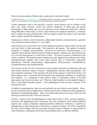 There are several number of bacteria that is gram positive and these include;
STAPHYLOCOCCUS, STREPTOCOCCUS, CORYNRBACTERIUM, LISTERIA, ERYSIPELOTHRIX, CLOSTRIDIUM,
BACILLUS, ACTINOMYCES, NOCARDIA, MYCOBACTERIUM and DERMATOPHILUS

Culture appearances refer to the physical or grossly viewed features such as colonies on the
plate: size, shape, elevation, texture and colonies. Hemolysis in blood agar and lactose
fermentation in MacConkey agar were also taken note of by simple gross observation. Besides
being differential, MacConkey is used to detect bacteria that produces hemolysin, a substance
that is capable of lysing red blood cells. The lysis appears around the colony on the agar plate
and it is used to identify the characteristics.
Streptococcus exhibits a kind of hemolysis called alpha hemolysis, characterized by a greenish
zone around the colonies (Nester, E, L et al, 2004).
Some bacteria are covered with a layer of firm gelatinous material in direct contact with the cell
wall and visible by light microscopy. This material is the capsule. The capsule is normally
composed of complex polysaccharides. Streptococcus pneumoniae (Pneumococcus) is an
organism with prominent capsule composed of polysaccharide. Capsules may also take the form
of a very thin microcapsule or a loose layer of slime. The form of capsule is influenced by the
culture conditions. The bacterial genera streptococcus and staphylococcus belong to the family
Enterobacteriaciae together with several other bacteria such as Escherichia, Salmonella,
Brucellaceae, Brucella, Bacteroidaceae, Sphaerophorus, Micrococcaceae, Lactobacillaceae,
Corynebacteriaceae and Corynebacterium.
The structure of the cell wall in bacterial are more complex than those of eukaryotic cells and
they contain substances unique to bacteria. Peptidoglycan, formally called mucopeptide is the
most important component of the bacterial cell wall; being common to both Gram positive and
Gram-negative cells. It surrounds the cell external to the cytoplasmic membrane as a single baglike molecule. It is composed of linear glycan chains of alternating residues of N-acetyl
glucosamine and N-acetyl muramic acid. These are linked together by short peptide bridges to
form a cross-linked insoluble polymer. Thus, peptidoglycan forms the basic structure of the
bacterial cell wall.
In addition to peptidoglycan, other accessory polymers are also found in most bacteria. Gram positive organisms such as staphylococci, contain teichoic acids composed of either polyglycerol
phosphate or polyribitol phosphate. These occur both within and on the surface of the cell wall
and may account for 20-50% of the cell wall mass.
In Gram - negative cells, the peptidoglycan is much thinner than in Gram - positive organisms.
External to the peptidoglycan lies a membrane (the outer membrane) which contains different
proteins and a unique component, lipopolysaccharide (endotoxin). Endotoxin is important in
pathogenicity of some disease and is also known as somatic O antigen. The LPS is responsible
for many of the biologic activities associated with gram negative bacteria. A major protein of
outer membrane is called porin which forms transmembrane pores or diffusion channels.

 