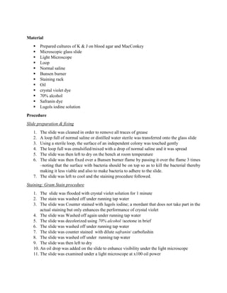 Material













Prepared cultures of K & J on blood agar and MacConkey
Microscopic glass slide
Light Microscope
Loop
Normal saline
Bunsen burner
Staining rack
Oil
crystal violet dye
70% alcohol
Safranin dye
Lugols iodine solution

Procedure
Slide preparation & fixing
1.
2.
3.
4.
5.
6.

The slide was cleaned in order to remove all traces of grease
A loop full of normal saline or distilled water sterile was transferred onto the glass slide
Using a sterile loop, the surface of an independent colony was touched gently
The loop full was emulsified/mixed with a drop of normal saline and it was spread
The slide was then left to dry on the bench at room temperature
The slide was then fixed over a Bunsen burner flame by passing it over the flame 3 times
–noting that the surface with bacteria should be on top so as to kill the bacterial thereby
making it less viable and also to make bacteria to adhere to the slide.
7. The slide was left to cool and the staining procedure followed.
Staining: Gram Stain procedure
1. The slide was flooded with crystal violet solution for 1 minute
2. The stain was washed off under running tap water
3. The slide was Counter stained with lugols iodine; a mordant that does not take part in the
actual staining but only enhances the performance of crystal violet
4. The slide was Washed off again under running tap water
5. The slide was decolorized using 70% alcohol /acetone in brief
6. The slide was washed off under running tap water
7. The slide was counter stained with dilute safranin/ carbofushin
8. The slide was washed off under running tap water
9. The slide was then left to dry
10. An oil drop was added on the slide to enhance visibility under the light microscope
11. The slide was examined under a light microscope at x100 oil power

 
