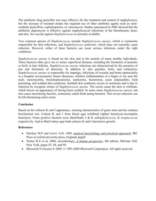 The antibiotic drug penicillin was once effective for the treatment and control of staphylococci,
but the increase of resistant strains has required use of other antibiotic agents such as semisynthetic penicillins, cephalosporins, or vancomycin. Studies announced in 2006 showed that the
antibiotic daptomycin is effective against staphylococcal infections of the bloodstream, heart,
and skin. No vaccine against Staphylococcus is currently available.
Two common species of Staphylococcus include Staphylococcus aureus, which is commonly
responsible for skin infections, and Staphylococcus epidermis, which does not normally cause
infection. However, either of these bacteria can cause serious infections under the right
conditions.
Staphylococcus aureus is found on the skin and in the nostrils of many healthy individuals.
These bacteria often give rise to minor superficial diseases, including the formation of pustules
or boils in hair follicles. Staphylococcus aureus infections are characterized by the presence of
pus and formation of abscesses. In addition to skin pustules, boils, and carbuncles,
Staphylococcus aureus is responsible for impetigo, infections of wounds and burns (particularly
in a hospital environment), breast abscesses, whitlow (inflammation of a finger or toe near the
nail), osteomyelitis, bronchopneumonia, septicemia, bacteremia, acute endocarditis, food
poisoning, and scalded skin syndrome. Scalded skin syndrome occurs in newborns and is due to
infection by toxigenic strains of Staphylococcus aureus. The toxins cause the skin to exfoliate,
which leaves an appearance of having been scalded. In some cases Staphylococcus aureus can
also cause necrotizing fasciitis, commonly called flesh-eating bacteria. This severe infection can
be life threatening and is more.
Conclusion
Based on the cultures K and J appearance, staining characteristics of gram stain and the catalase
biochemical test. Culture K and J from blood agar exhibited (alpha) hemolysis-incomplete
hemolysis. Gram positive bacteria were identifiedin J & K asStaphylococcus & streptococcus
respectively. And in MacConkey agar both cultures K and J showed no growth.
References
Hawkey M.P and Lewis A.D, 1989, medical bacteriology and practical approach, IRC
Press at oxford university press, England, page8.
Nester W.E et al, 2004, microbiology: A human perspective, 4th edition, McGraw Hill,
New York, pages 83, 84, and 94.
Microsoft ® Encarta ® 2009. © 1993-2008 Microsoft Corporation. All rights reserved.

 