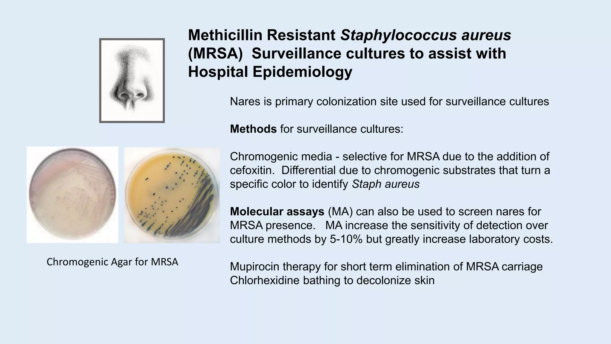 Nares is primary colonization site used for surveillance cultures
Methods for surveillance cultures:
Chromogenic media - selective for MRSA due to the addition of
cefoxitin. Differential due to chromogenic substrates that turn a
specific color to identify Staph aureus
Molecular assays (MA) can also be used to screen nares for
MRSA presence. MA increase the sensitivity of detection over
culture methods by 5-10% but greatly increase laboratory costs.
Mupirocin therapy for short term elimination of MRSA carriage
Chlorhexidine bathing to decolonize skin
Methicillin Resistant Staphylococcus aureus
(MRSA) Surveillance cultures to assist with
Hospital Epidemiology
Chromogenic Agar for MRSA
 