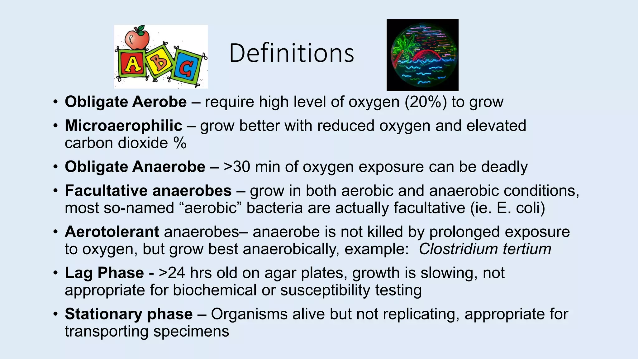 Definitions
• Obligate Aerobe – require high level of oxygen (20%) to grow
• Microaerophilic – grow better with reduced oxygen and elevated
carbon dioxide %
• Obligate Anaerobe – >30 min of oxygen exposure can be deadly
• Facultative anaerobes – grow in both aerobic and anaerobic conditions,
most so-named “aerobic” bacteria are actually facultative (ie. E. coli)
• Aerotolerant anaerobes– anaerobe is not killed by prolonged exposure
to oxygen, but grow best anaerobically, example: Clostridium tertium
• Lag Phase - >24 hrs old on agar plates, growth is slowing, not
appropriate for biochemical or susceptibility testing
• Stationary phase – Organisms alive but not replicating, appropriate for
transporting specimens
 