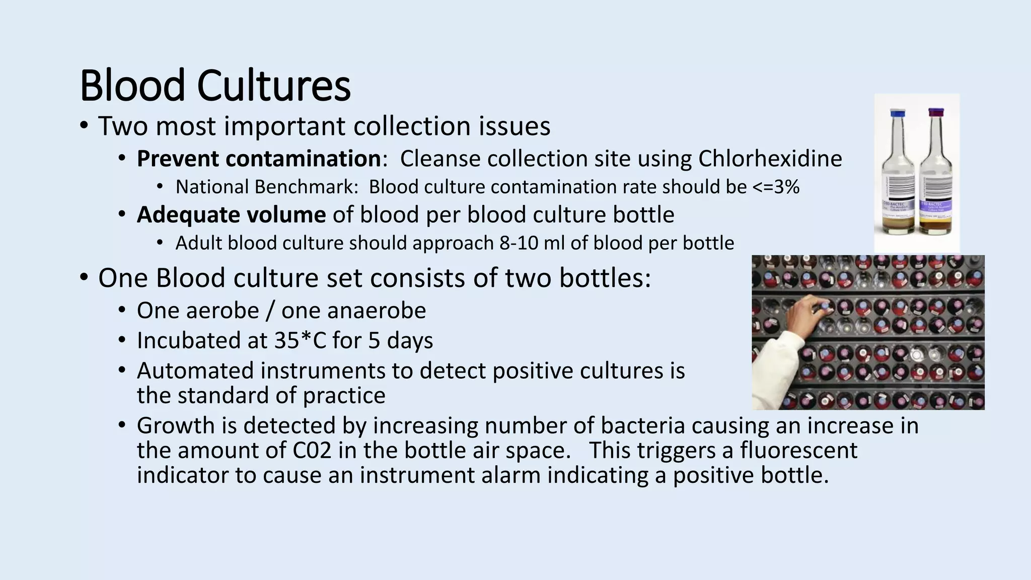 Blood Cultures
• Two most important collection issues
• Prevent contamination: Cleanse collection site using Chlorhexidine
• National Benchmark: Blood culture contamination rate should be <=3%
• Adequate volume of blood per blood culture bottle
• Adult blood culture should approach 8-10 ml of blood per bottle
• One Blood culture set consists of two bottles:
• One aerobe / one anaerobe
• Incubated at 35*C for 5 days
• Automated instruments to detect positive cultures is
the standard of practice
• Growth is detected by increasing number of bacteria causing an increase in
the amount of C02 in the bottle air space. This triggers a fluorescent
indicator to cause an instrument alarm indicating a positive bottle.
 
