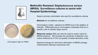Nares is primary colonization site used for surveillance cultures
Methods for surveillance cultures:
Chromogenic media - selective for MRSA due to the addition of
cefoxitin. Differential due to chromogenic substrates that turn a
specific color to identify Staph aureus
Molecular assays (MA) can also be used to screen nares for
MRSA presence. MA increase the sensitivity of detection over
culture methods by 5-10% but greatly increase laboratory costs.
Mupirocin therapy for short term elimination of MRSA carriage
Chlorhexidine bathing to decolonize skin
Methicillin Resistant Staphylococcus aureus
(MRSA) Surveillance cultures to assist with
Hospital Epidemiology
Chromogenic Agar for MRSA
 