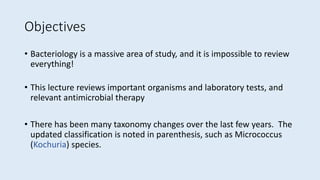 Objectives
• Bacteriology is a massive area of study, and it is impossible to review
everything!
• This lecture reviews important organisms and laboratory tests, and
relevant antimicrobial therapy
• There has been many taxonomy changes over the last few years. The
updated classification is noted in parenthesis, such as Micrococcus
(Kochuria) species.
 