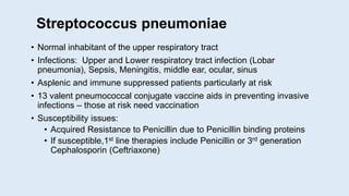 Streptococcus pneumoniae
• Normal inhabitant of the upper respiratory tract
• Infections: Upper and Lower respiratory tract infection (Lobar
pneumonia), Sepsis, Meningitis, middle ear, ocular, sinus
• Asplenic and immune suppressed patients particularly at risk
• 13 valent pneumococcal conjugate vaccine aids in preventing invasive
infections – those at risk need vaccination
• Susceptibility issues:
• Acquired Resistance to Penicillin due to Penicillin binding proteins
• If susceptible,1st line therapies include Penicillin or 3rd generation
Cephalosporin (Ceftriaxone)
 