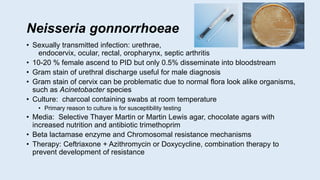 Neisseria gonnorrhoeae
• Sexually transmitted infection: urethrae,
endocervix, ocular, rectal, oropharynx, septic arthritis
• 10-20 % female ascend to PID but only 0.5% disseminate into bloodstream
• Gram stain of urethral discharge useful for male diagnosis
• Gram stain of cervix can be problematic due to normal flora look alike organisms,
such as Acinetobacter species
• Culture: charcoal containing swabs at room temperature
• Primary reason to culture is for susceptibility testing
• Media: Selective Thayer Martin or Martin Lewis agar, chocolate agars with
increased nutrition and antibiotic trimethoprim
• Beta lactamase enzyme and Chromosomal resistance mechanisms
• Therapy: Ceftriaxone + Azithromycin or Doxycycline, combination therapy to
prevent development of resistance
 