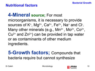 4-Mineral  source;  For most microorganisms, it is necessary to provide sources of K + , Mg 2+ , Ca 2+ , Fe 2+ , Na +  and Cl - .  Many other minerals (e.g., Mn 2+  , Mo 2+ , Co 2+ , Cu 2+  and Zn 2+ ) can be provided in tap water or as contaminants of other medium ingredients. 5-Growth factors;  Compounds that bacteria require but cannot synthesize Bacterial Growth Nutritional factors 