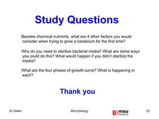 Thank you Study Questions Besides chemical nutrients, what are 4 other factors you would consider when trying to grow a bacterium for the first time? Why do you need to sterilize bacterial media? What are some ways you could do this? What would happen if you didn’t sterilize the media? What are the four phases of growth curve? What is happening in each? 
