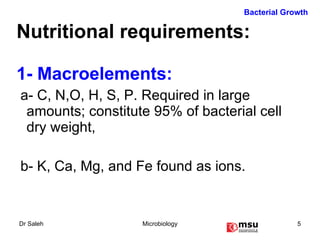 Nutritional requirements: 1- Macroelements:  a- C, N,O, H, S, P. Required in large amounts; constitute 95% of bacterial cell dry weight,  b- K, Ca, Mg, and Fe found as ions.  Bacterial Growth 