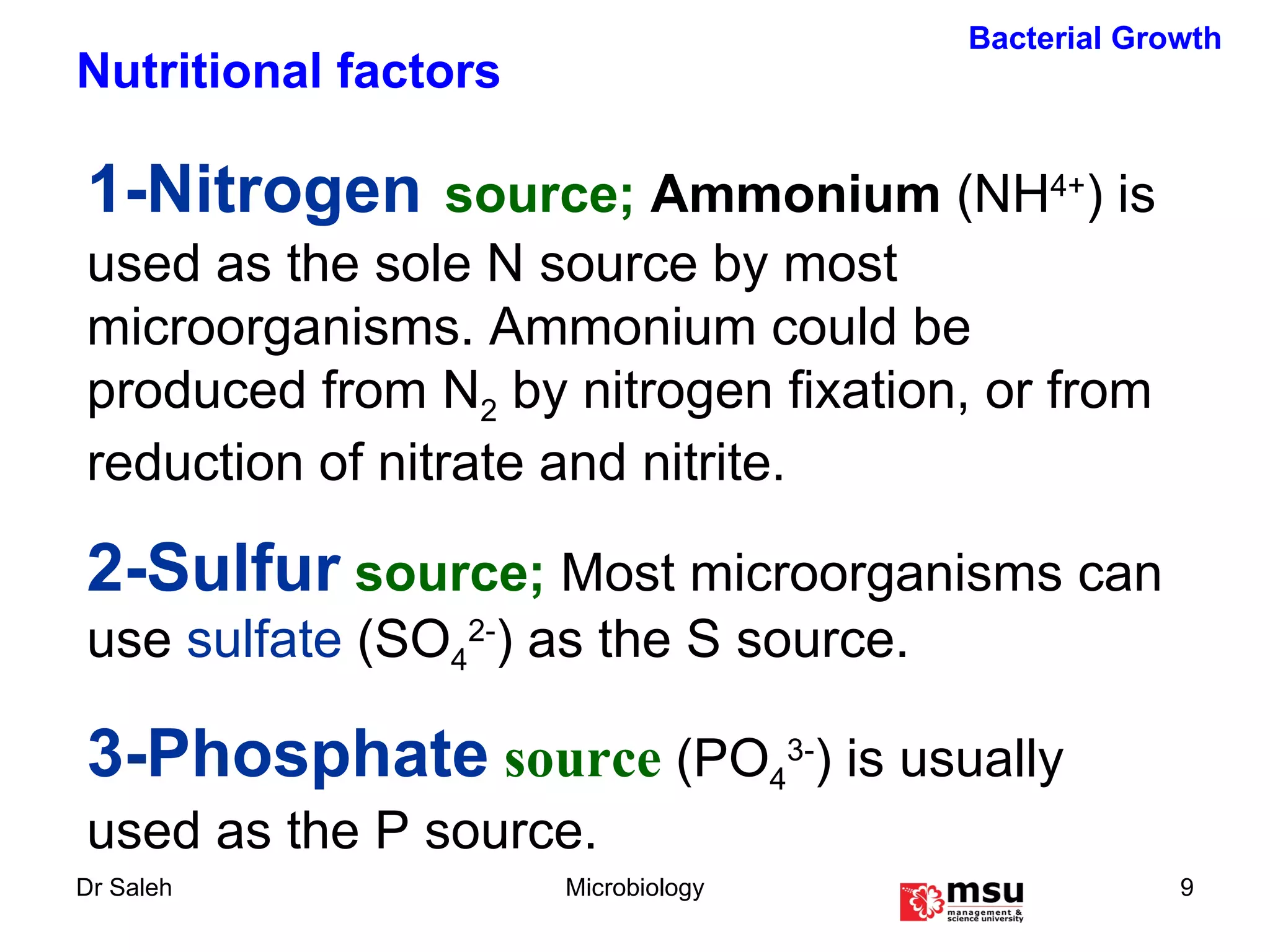 1-Nitrogen   source;  Ammonium   (NH 4+ ) is used as the sole N source by most microorganisms. Ammonium could be produced from N 2  by nitrogen fixation, or from reduction of nitrate and nitrite.   2-Sulfur  source;  Most microorganisms can use  sulfate  (SO 4 2- ) as the S source. 3-Phosphate   source  (PO 4 3- ) is usually used as the P source. Bacterial Growth Nutritional factors 
