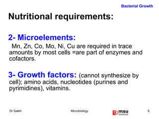 Nutritional requirements: 2- Microelements:   Mn, Zn, Co, Mo, Ni, Cu are required in trace amounts by most cells =are part of enzymes and cofactors.  3- Growth factors:  (cannot synthesize by cell); amino acids, nucleotides (purines and pyrimidines), vitamins.  Bacterial Growth 