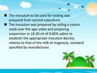  The inoculum to be used for testing was
prepared from second subculture.
 The inoculum was prepared by rolling a cotton
swab over the agar plate and preparing
suspension in 18-20 ml of 0.85% saline to
establish the appropriate inoculum density
relative to that of the milk of magnesia, standard
specified by manufacturer.
 