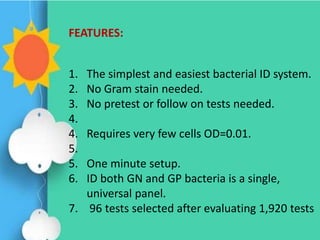 1. The simplest and easiest bacterial ID system.
2. No Gram stain needed.
3. No pretest or follow on tests needed.
4.
4. Requires very few cells OD=0.01.
5.
5. One minute setup.
6. ID both GN and GP bacteria is a single,
universal panel.
7. 96 tests selected after evaluating 1,920 tests
FEATURES:
 