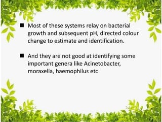  Most of these systems relay on bacterial
growth and subsequent pH, directed colour
change to estimate and identification.
 And they are not good at identifying some
important genera like Acinetobacter,
moraxella, haemophilus etc
 