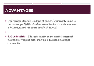 ADVANTAGES
 Enterococcus faecalis is a type of bacteria commonly found in
the human gut.While it’s often noted for its potential to cause
infections, it also has some beneficial aspects:

 1. Gut Health : E. Faecalis is part of the normal intestinal
microbiota, where it helps maintain a balanced microbial
community.
 