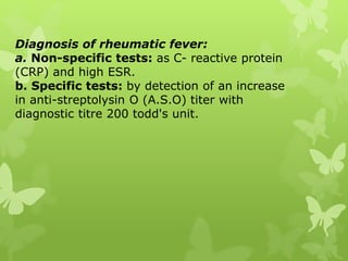 Diagnosis of rheumatic fever:
a. Non-specific tests: as C- reactive protein
(CRP) and high ESR.
b. Specific tests: by detection of an increase
in anti-streptolysin O (A.S.O) titer with
diagnostic titre 200 todd's unit.
 
