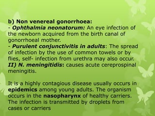 b) Non venereal gonorrhoea:
- Ophthalmia neonatorum: An eye infection of
the newborn acquired from the birth canal of
gonorrhoeal mother.
- Purulent conjunctivitis in adults: The spread
of infection by the use of common towels or by
flies, self- infection from urethra may also occur.
II) N. meningitidis: causes acute cereprospinal
meningitis.
It is a highly contagious disease usually occurs in
epidemics among young adults. The organism
occurs in the nasopharynx of healthy carriers.
The infection is transmitted by droplets from
cases or carriers
 
