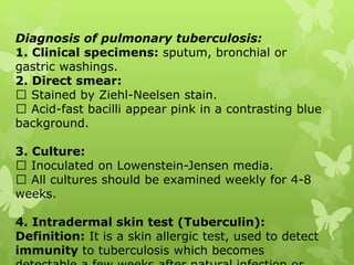 Diagnosis of pulmonary tuberculosis:
1. Clinical specimens: sputum, bronchial or
gastric washings.
2. Direct smear:
Stained by Ziehl-Neelsen stain.
Acid-fast bacilli appear pink in a contrasting blue
background.
3. Culture:
Inoculated on Lowenstein-Jensen media.
All cultures should be examined weekly for 4-8
weeks.
4. Intradermal skin test (Tuberculin):
Definition: It is a skin allergic test, used to detect
immunity to tuberculosis which becomes
 
