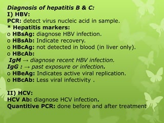 Diagnosis of hepatitis B & C:
I) HBV:
PCR: detect virus nucleic acid in sample.
* Hepatitis markers:
o HBsAg: diagnose HBV infection.
o HBsAb: Indicate recovery.
o HBcAg: not detected in blood (in liver only).
o HBcAb:
IgM → diagnose recent HBV infection.
IgG : → past exposure or infection.
o HBeAg: Indicates active viral replication.
o HBcAb: Less viral infectivity .
II) HCV:
HCV Ab: diagnose HCV infection.
Quantitive PCR: done before and after treatment
 