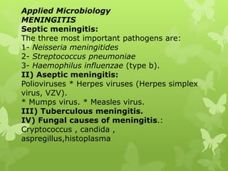Applied Microbiology
MENINGITIS
Septic meningitis:
The three most important pathogens are:
1- Neisseria meningitides
2- Streptococcus pneumoniae
3- Haemophilus influenzae (type b).
II) Aseptic meningitis:
Polioviruses * Herpes viruses (Herpes simplex
virus, VZV).
* Mumps virus. * Measles virus.
III) Tuberculous meningitis.
IV) Fungal causes of meningitis.:
Cryptococcus , candida ,
aspregillus,histoplasma
 