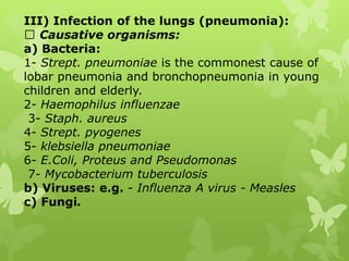 III) Infection of the lungs (pneumonia):
Causative organisms:
a) Bacteria:
1- Strept. pneumoniae is the commonest cause of
lobar pneumonia and bronchopneumonia in young
children and elderly.
2- Haemophilus influenzae
3- Staph. aureus
4- Strept. pyogenes
5- klebsiella pneumoniae
6- E.Coli, Proteus and Pseudomonas
7- Mycobacterium tuberculosis
b) Viruses: e.g. - Influenza A virus - Measles
c) Fungi.
 