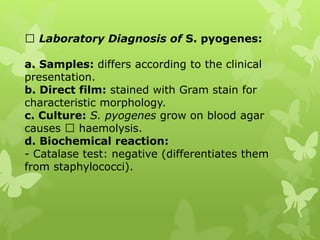 Laboratory Diagnosis of S. pyogenes:
a. Samples: differs according to the clinical
presentation.
b. Direct film: stained with Gram stain for
characteristic morphology.
c. Culture: S. pyogenes grow on blood agar
causes haemolysis.
d. Biochemical reaction:
- Catalase test: negative (differentiates them
from staphylococci).
 
