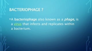 BACTERIOPHAGE ?
•A bacteriophage also known as a phage, is
a virus that infects and replicates within
a bacterium.
 
