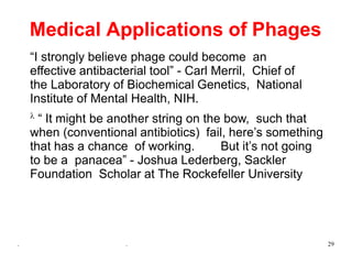 . . 29
Medical Applications of Phages
“I strongly believe phage could become an
effective antibacterial tool” - Carl Merril, Chief of
the Laboratory of Biochemical Genetics, National
Institute of Mental Health, NIH.
 “ It might be another string on the bow, such that
when (conventional antibiotics) fail, here’s something
that has a chance of working. But it’s not going
to be a panacea” - Joshua Lederberg, Sackler
Foundation Scholar at The Rockefeller University
 