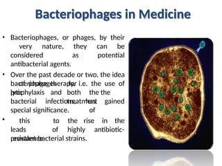 Bacteriophages in Medicine
• Bacteriophages, or phages, by their
very nature, they can be
considered as potential
antibacterial agents.
• Over the past decade or two, the idea
of phage therapy, i.e. the use of
lytic
bacteriophages for
both the the
treatment
of
prophylaxis and
bacterial infections, has gained
special significance.
rise in the
• this
leads
prevalence
to the
of highly antibiotic-
resistant bacterial strains.
 