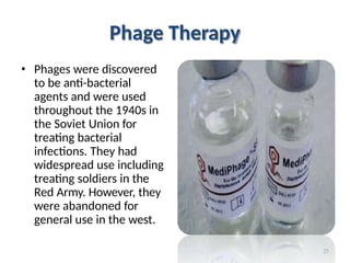 Phage Therapy
• Phages were discovered
to be anti-bacterial
agents and were used
throughout the 1940s in
the Soviet Union for
treating bacterial
infections. They had
widespread use including
treating soldiers in the
Red Army. However, they
were abandoned for
general use in the west.
25
 
