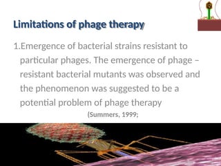 Limitations of phage therapy
1.Emergence of bacterial strains resistant to
particular phages. The emergence of phage –
resistant bacterial mutants was observed and
the phenomenon was suggested to be a
potential problem of phage therapy
(Summers, 1999;
d’Herelle,1930)
 